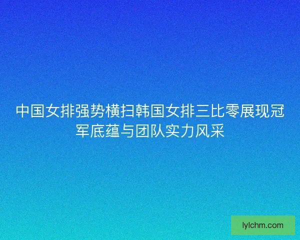 中国女排强势横扫韩国女排三比零展现冠军底蕴与团队实力风采