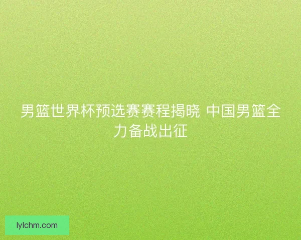 男篮世界杯预选赛赛程揭晓 中国男篮全力备战出征