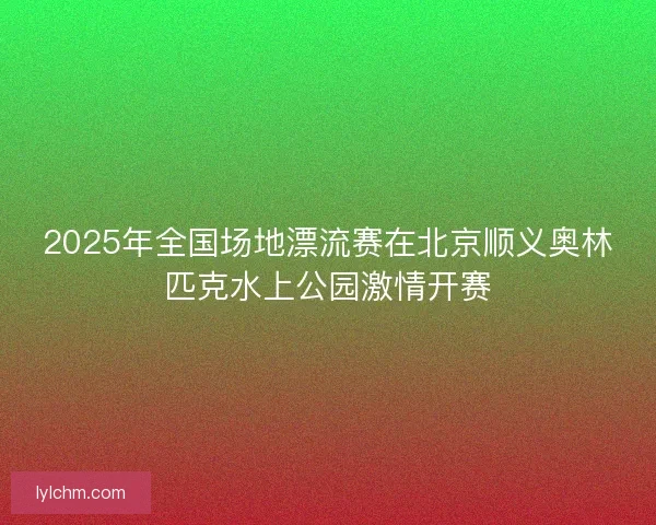 2025年全国场地漂流赛在北京顺义奥林匹克水上公园激情开赛