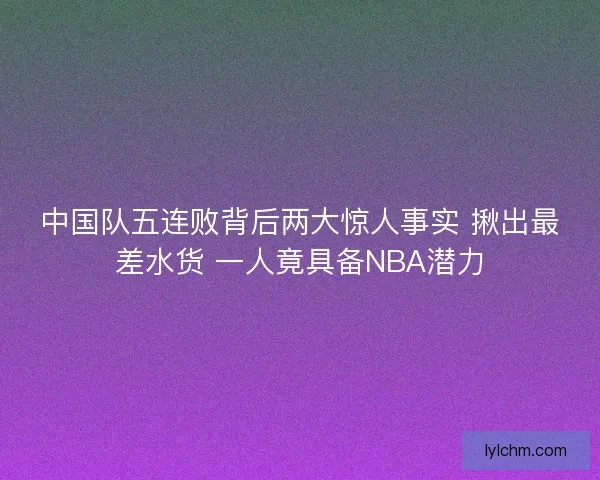 中国队五连败背后两大惊人事实 揪出最差水货 一人竟具备NBA潜力