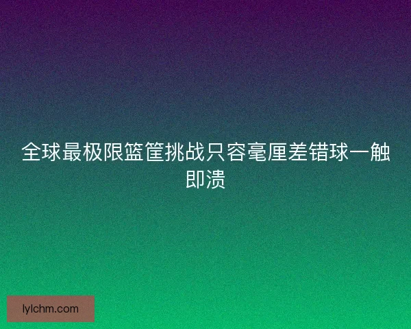 全球最极限篮筐挑战只容毫厘差错球一触即溃