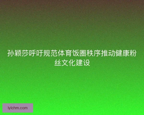 孙颖莎呼吁规范体育饭圈秩序推动健康粉丝文化建设 孙颖莎呼吁规范体育饭圈秩序推动健康粉丝文化建设