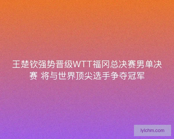 王楚钦强势晋级WTT福冈总决赛男单决赛 将与世界顶尖选手争夺冠军