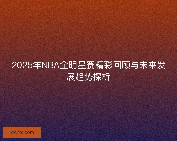 2025年NBA全明星赛精彩回顾与未来发展趋势探析