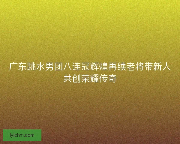 广东跳水男团八连冠辉煌再续老将带新人共创荣耀传奇 广东跳水男团八连冠辉煌再续老将带新人共创荣耀传奇
