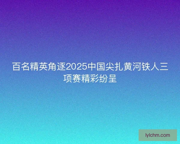 百名精英角逐2025中国尖扎黄河铁人三项赛精彩纷呈 百名精英角逐2025中国尖扎黄河铁人三项赛精彩纷呈