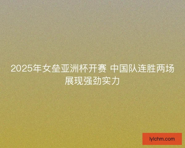 2025年女垒亚洲杯开赛 中国队连胜两场展现强劲实力