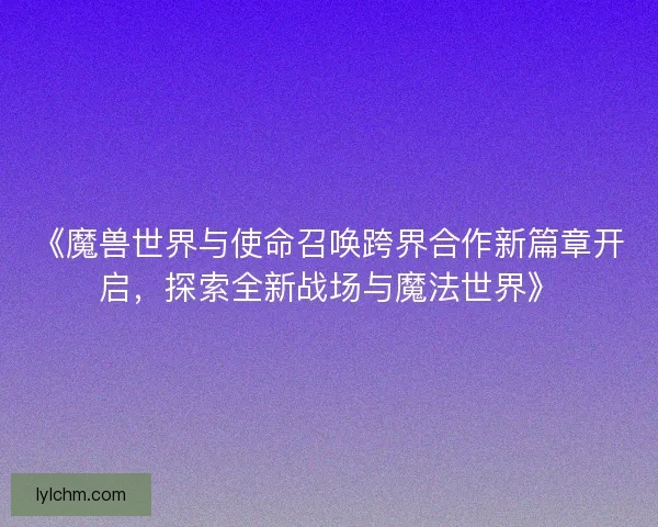 《魔兽世界与使命召唤跨界合作新篇章开启，探索全新战场与魔法世界》