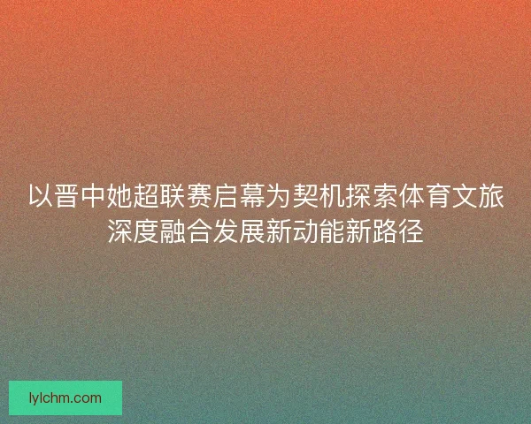 以晋中她超联赛启幕为契机探索体育文旅深度融合发展新动能新路径 以晋中她超联赛启幕为契机探索体育文旅深度融合发展新动能新路径