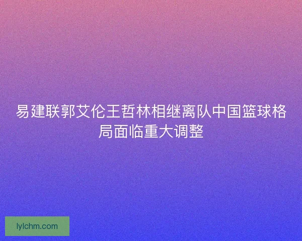 易建联郭艾伦王哲林相继离队中国篮球格局面临重大调整