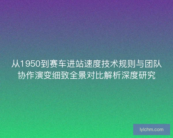 从1950到赛车进站速度技术规则与团队协作演变细致全景对比解析深度研究
