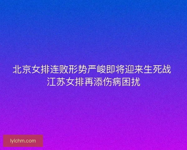 北京女排连败形势严峻即将迎来生死战 江苏女排再添伤病困扰