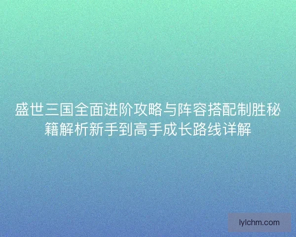盛世三国全面进阶攻略与阵容搭配制胜秘籍解析新手到高手成长路线详解