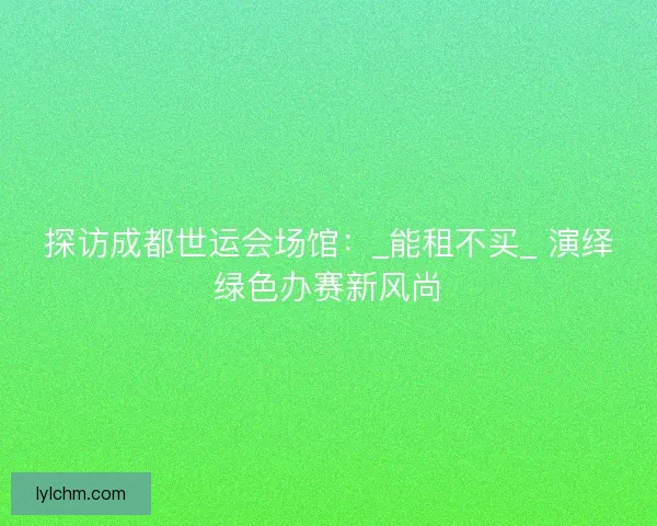 探访成都世运会场馆：_能租不买_ 演绎绿色办赛新风尚