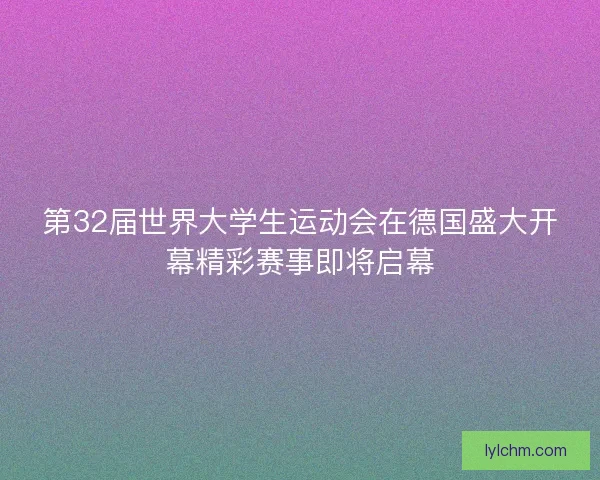 第32届世界大学生运动会在德国盛大开幕精彩赛事即将启幕 第32届世界大学生运动会在德国盛大开幕精彩赛事即将启幕