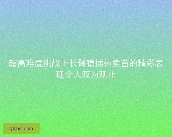 超高难度挑战下长臂猿插标卖首的精彩表现令人叹为观止 超高难度挑战下长臂猿插标卖首的精彩表现令人叹为观止