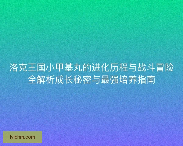 洛克王国小甲基丸的进化历程与战斗冒险全解析成长秘密与最强培养指南