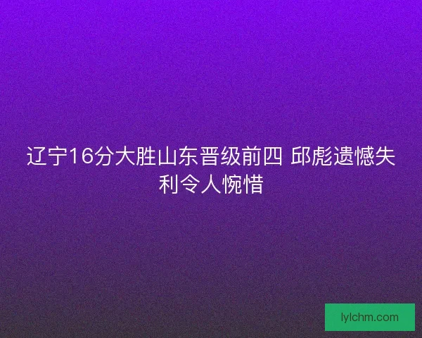 辽宁16分大胜山东晋级前四 邱彪遗憾失利令人惋惜 辽宁16分大胜山东晋级前四 邱彪遗憾失利令人惋惜