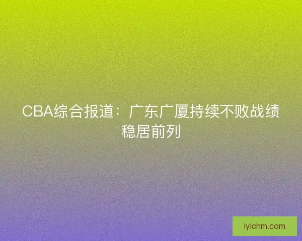 CBA综合报道:广东广厦持续不败战绩稳居前列 CBA综合报道:广东广厦持续不败战绩稳居前列