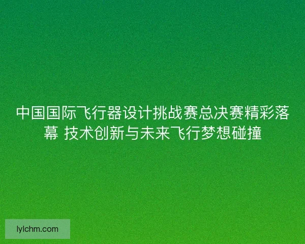 中国国际飞行器设计挑战赛总决赛精彩落幕 技术创新与未来飞行梦想碰撞 中国国际飞行器设计挑战赛总决赛精彩落幕 技术创新与未来飞行梦想碰撞
