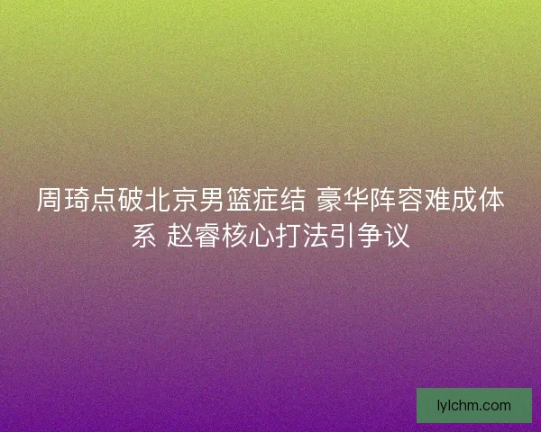 周琦点破北京男篮症结 豪华阵容难成体系 赵睿核心打法引争议