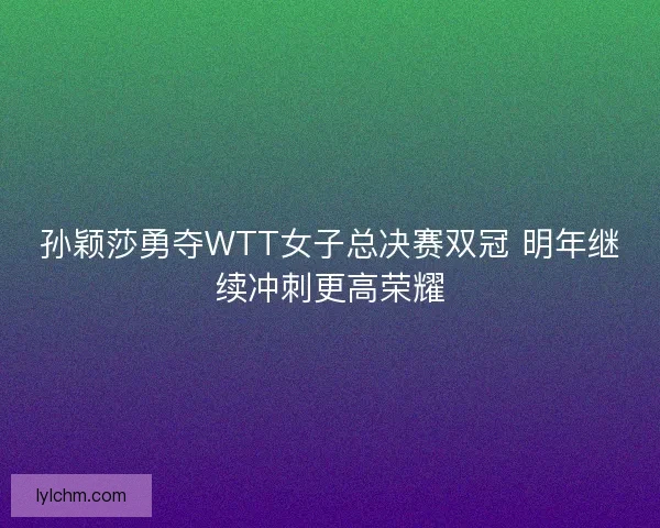 孙颖莎勇夺WTT女子总决赛双冠 明年继续冲刺更高荣耀 孙颖莎勇夺WTT女子总决赛双冠 明年继续冲刺更高荣耀