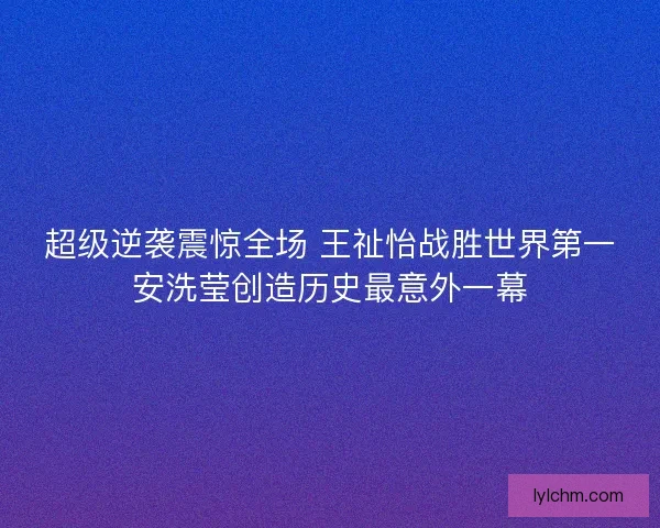 超级逆袭震惊全场 王祉怡战胜世界第一安洗莹创造历史最意外一幕