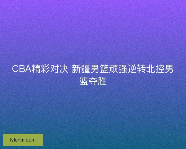 CBA精彩对决 新疆男篮顽强逆转北控男篮夺胜