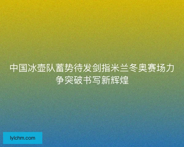 中国冰壶队蓄势待发剑指米兰冬奥赛场力争突破书写新辉煌