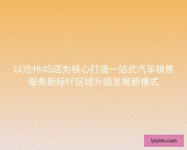以沧州4S店为核心打造一站式汽车销售服务新标杆区域升级发展新模式