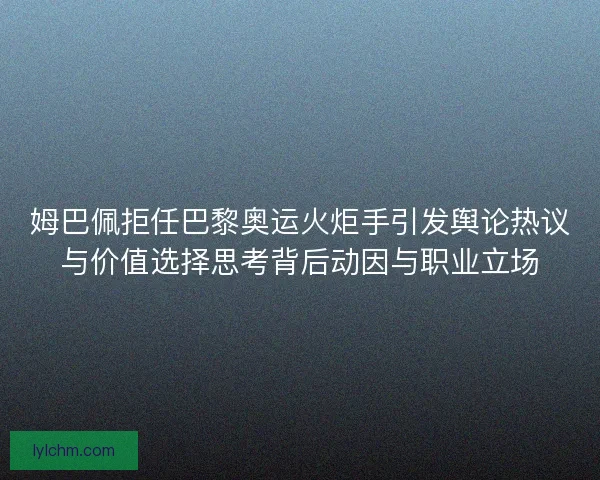 姆巴佩拒任巴黎奥运火炬手引发舆论热议与价值选择思考背后动因与职业立场