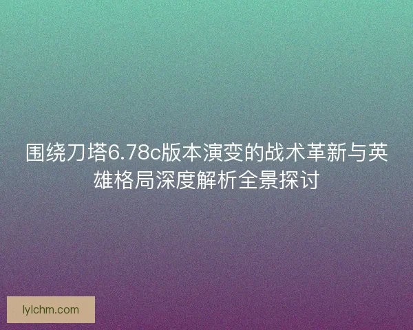 围绕刀塔6.78c版本演变的战术革新与英雄格局深度解析全景探讨