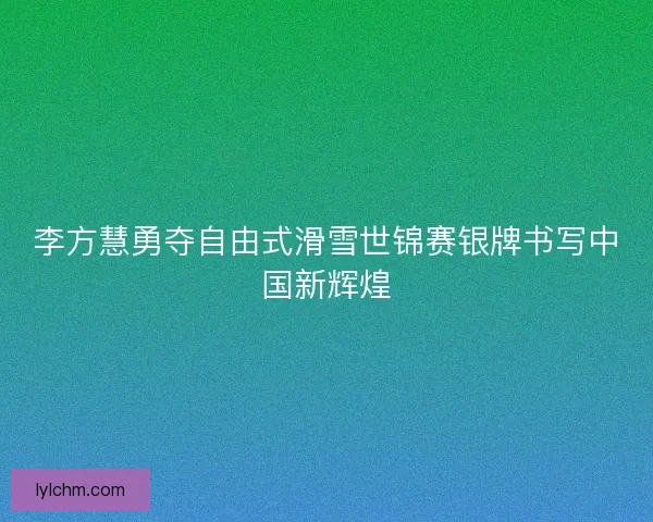 李方慧勇夺自由式滑雪世锦赛银牌书写中国新辉煌